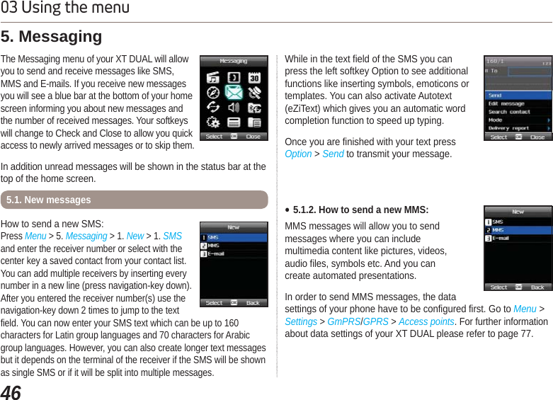 4603 Using the menuThe Messaging menu of your XT DUAL will allow you to send and receive messages like SMS, MMS and E-mails. If you receive new messages you will see a blue bar at the bottom of your home screen informing you about new messages and the number of received messages. Your softkeys will change to Check and Close to allow you quick access to newly arrived messages or to skip them.In addition unread messages will be shown in the status bar at the top of the home screen.5. Messaging How to send a new SMS:Press Menu &gt; 5. Messaging &gt; 1. New &gt; 1. SMS and enter the receiver number or select with the center key a saved contact from your contact list. You can add multiple receivers by inserting every number in a new line (press navigation-key down). After you entered the receiver number(s) use the navigation-key down 2 times to jump to the text field. You can now enter your SMS text which can be up to 160 characters for Latin group languages and 70 characters for Arabic group languages. However, you can also create longer text messages but it depends on the terminal of the receiver if the SMS will be shown as single SMS or if it will be split into multiple messages.5.1. New messagesWhile in the text field of the SMS you canpress the left softkey Option to see additionalfunctions like inserting symbols, emoticons ortemplates. You can also activate Autotext(eZiText) which gives you an automatic wordcompletion function to speed up typing.Once you are finished with your text press Option &gt; Send to transmit your message.Ɣ5.1.2. How to send a new MMS:MMS messages will allow you to sendmessages where you can include multimedia content like pictures, videos, audio files, symbols etc. And you cancreate automated presentations.In order to send MMS messages, the data settings of your phone have to be configured first. Go to Menu &gt; Settings &gt; GmPRS/GPRS &gt;Access points. For further information about data settings of your XT DUAL please refer to page 77.