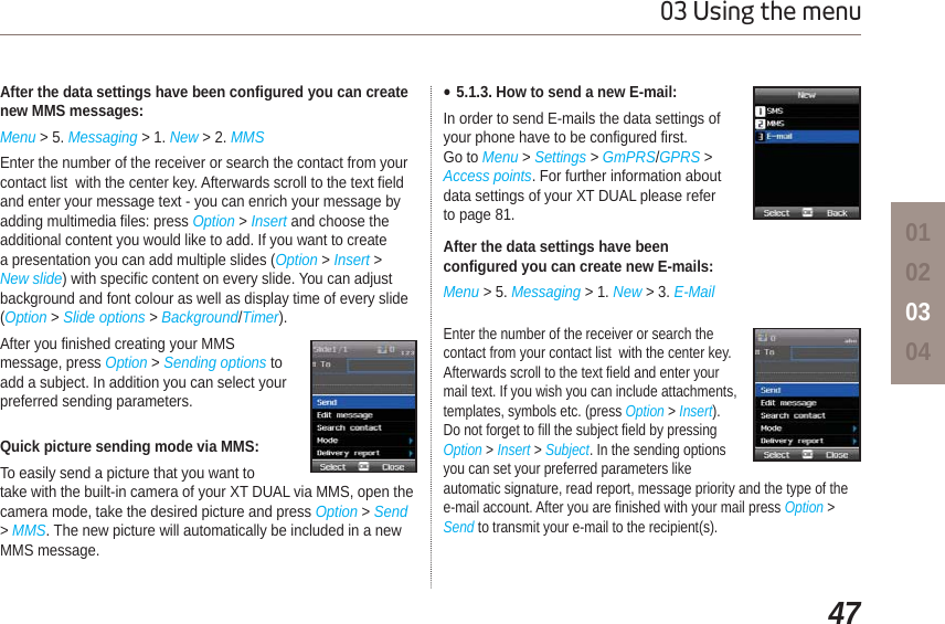 4703 Using the menu01020304After the data settings have been configured you can create new MMS messages:Menu &gt; 5. Messaging &gt; 1. New &gt; 2. MMSEnter the number of the receiver or search the contact from your contact list  with the center key. Afterwards scroll to the text field and enter your message text - you can enrich your message by adding multimedia files: press Option &gt; Insert and choose the additional content you would like to add. If you want to create a presentation you can add multiple slides (Option &gt; Insert &gt;New slide) with specific content on every slide. You can adjust background and font colour as well as display time of every slide (Option &gt; Slide options &gt; Background/Timer). After you finished creating your MMS message, press Option &gt; Sending options to add a subject. In addition you can select your preferred sending parameters.Quick picture sending mode via MMS:To easily send a picture that you want to take with the built-in camera of your XT DUAL via MMS, open the camera mode, take the desired picture and press Option &gt; Send &gt;MMS. The new picture will automatically be included in a new MMS message.Ɣ5.1.3. How to send a new E-mail:In order to send E-mails the data settings of your phone have to be configured first. Go to Menu &gt; Settings &gt; GmPRS/GPRS &gt;Access points. For further information about data settings of your XT DUAL please refer to page 81.After the data settings have been configured you can create new E-mails:Menu &gt; 5. Messaging &gt; 1. New &gt; 3. E-MailEnter the number of the receiver or search the contact from your contact list  with the center key. Afterwards scroll to the text field and enter your mail text. If you wish you can include attachments, templates, symbols etc. (press Option &gt; Insert). Do not forget to fill the subject field by pressing Option &gt; Insert &gt;Subject. In the sending options you can set your preferred parameters like automatic signature, read report, message priority and the type of the e-mail account. After you are finished with your mail press Option &gt; Send to transmit your e-mail to the recipient(s).
