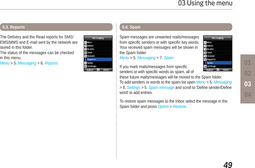 4903 Using the menu01020304The Delivery and the Read reports for SMS/EMS/MMS and E-mail sent by the network arestored in this folder.The status of the messages can be checkedin this menu.Menu &gt; 5. Messaging &gt; 6. Reports5.3. ReportsSpam messages are unwanted mails/messages from specific senders or with specific key words. Your received spam messages will be shown in the Spam folder. Menu &gt; 5. Messaging &gt; 7. SpamIf you mark mails/messages from specific senders or with specific words as spam, all of these future mails/messages will be moved to the Spam folder. To add senders or words to the spam list open Menu &gt; 5. Messaging &gt; 8. Settings &gt; 5. Spam message and scroll to &apos;Define sender/Defineword&apos; to add entries. To restore spam messages to the Inbox select the message in the Spam folder and press Option &gt; Restore.5.4. Spam