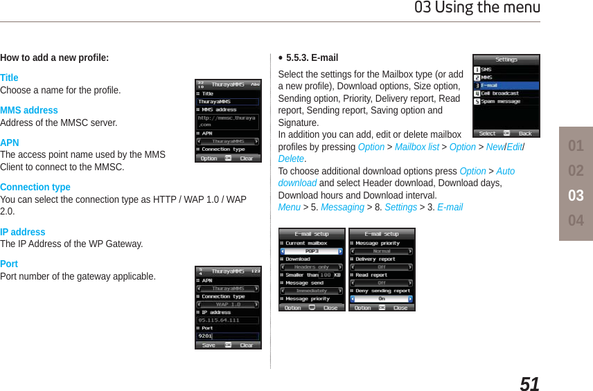 5103 Using the menu01020304How to add a new profile:TitleChoose a name for the profile. MMS addressAddress of the MMSC server. APNThe access point name used by the MMS Client to connect to the MMSC.Connection typeYou can select the connection type as HTTP / WAP 1.0 / WAP 2.0.IP addressThe IP Address of the WP Gateway. PortPort number of the gateway applicable.Ɣ5.5.3. E-mailSelect the settings for the Mailbox type (or add a new profile), Download options, Size option, Sending option, Priority, Delivery report, Read report, Sending report, Saving option and Signature. In addition you can add, edit or delete mailbox profiles by pressing Option &gt; Mailbox list &gt; Option &gt;New/Edit/Delete.To choose additional download options press Option &gt; Autodownload and select Header download, Download days, Download hours and Download interval.Menu &gt; 5. Messaging &gt; 8. Settings &gt; 3. E-mail