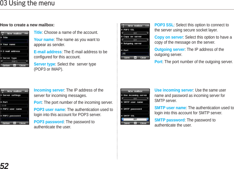 5203 Using the menuHow to create a new mailbox:Title: Choose a name of the account. Your name: The name as you want to appear as sender. E-mail address: The E-mail address to be configured for this account.Server type: Select the  server type (POP3 or IMAP).Incoming server: The IP address of the server for incoming messages. Port: The port number of the incoming server.POP3 user name: The authentication used to login into this account for POP3 server.POP3 password: The password to authenticate the user.  POP3 SSL: Select this option to connect to the server using secure socket layer.Copy on server: Select this option to have a copy of the message on the server. Outgoing server: The IP address of the outgoing server. Port: The port number of the outgoing server. Use incoming server:Use the same user name and password as incoming server for SMTP server.SMTP user name: The authentication used to login into this account for SMTP server.SMTP password: The password to authenticate the user. 