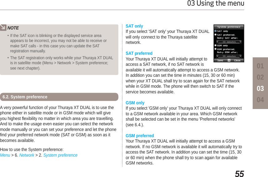 5503 Using the menu01020304NOTEIf the SAT icon is blinking or the displayed service areaappears to be incorrect, you may not be able to receive ormake SAT calls - in this case you can update the SATregistration manually.The SAT registration only works while your Thuraya XT DUALis in satellite mode (Menu &gt; Network &gt; System preference;see next chapter).A very powerful function of your Thuraya XT DUAL is to use the phone either in satellite mode or in GSM mode which will give you highest flexibility no matter in which area you are travelling. And to make the usage even easier you can select the network mode manually or you can set your preference and let the phone find your preferred network mode (SAT or GSM) as soon as it becomes available. How to use the System preference:Menu &gt; 6. Network &gt; 2. System preference6.2. System preferenceSAT only If you select &apos;SAT only&apos; your Thuraya XT DUALwill only connect to the Thuraya satellite network. SAT preferredYour Thuraya XT DUAL will initially attempt to access a SAT network, if no SAT network is available it will automatically attempt to access a GSM network. In addition you can set the time in minutes (15, 30 or 60 min) when your XT DUAL shall try to scan again for the SAT network while in GSM mode. The phone will then switch to SAT if the service becomes available.GSM onlyIf you select &apos;GSM only&apos; your Thuraya XT DUAL will only connect to a GSM network available in your area. Which GSM network shall be selected can be set in the menu &apos;Preferred networks&apos; (see 6.4.).GSM preferredYour Thuraya XT DUAL will initially attempt to access a GSM network. If no GSM network is available it will automatically try to access the SAT network. In addition you can set the time (15, 30 or 60 min) when the phone shall try to scan again for available GSM networks. 