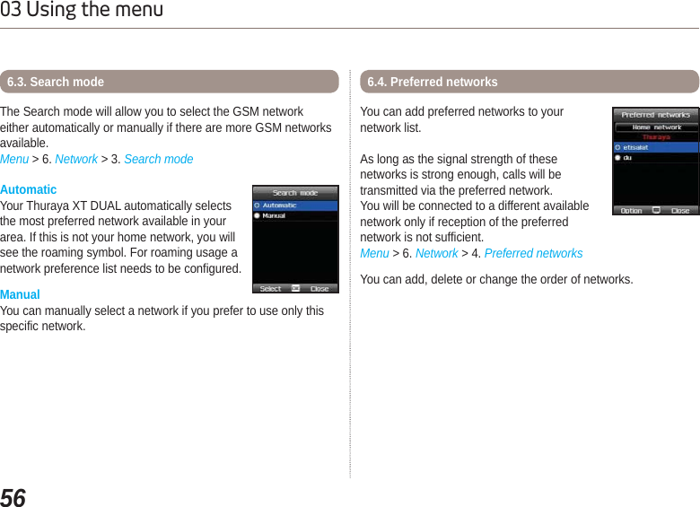 5603 Using the menuAutomaticYour Thuraya XT DUAL automatically selects the most preferred network available in your area. If this is not your home network, you will see the roaming symbol. For roaming usage a network preference list needs to be configured.ManualYou can manually select a network if you prefer to use only thisspecific network.The Search mode will allow you to select the GSM network either automatically or manually if there are more GSM networks available. Menu &gt; 6. Network &gt; 3. Search mode6.3. Search mode 6.4. Preferred networksYou can add preferred networks to your network list.As long as the signal strength of these networks is strong enough, calls will be transmitted via the preferred network.You will be connected to a different availablenetwork only if reception of the preferrednetwork is not sufficient.Menu &gt; 6. Network &gt; 4. Preferred networks You can add, delete or change the order of networks.