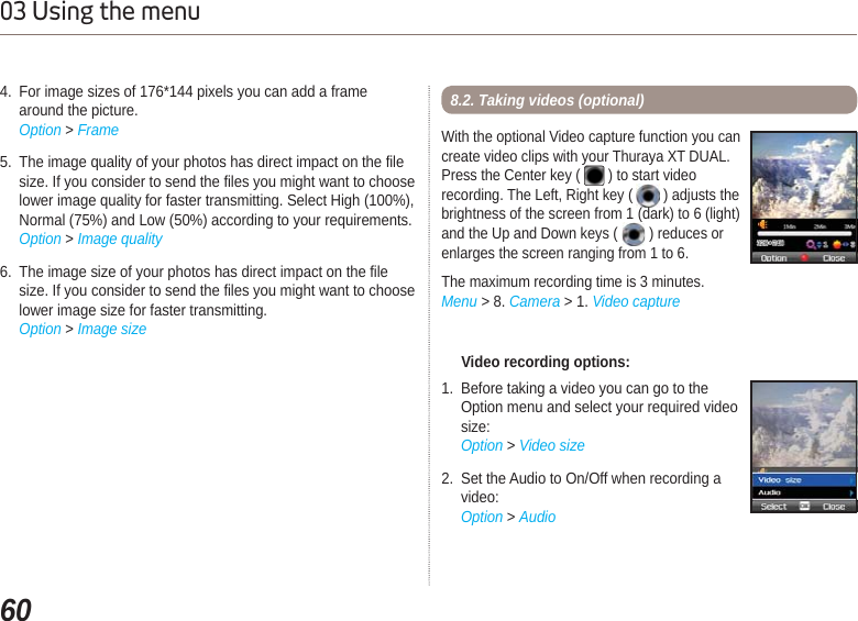 6003 Using the menu4. For image sizes of 176*144 pixels you can add a frame    around the picture.Option &gt; Frame5. The image quality of your photos has direct impact on the file size. If you consider to send the files you might want to choose lower image quality for faster transmitting. Select High (100%), Normal (75%) and Low (50%) according to your requirements.Option &gt; Image quality6. The image size of your photos has direct impact on the file size. If you consider to send the files you might want to choose lower image size for faster transmitting.Option &gt; Image size     Video recording options:1. Before taking a video you can go to the Option menu and select your required video size:Option &gt; Video size2. Set the Audio to On/Off when recording avideo: Option &gt; AudioWith the optional Video capture function you cancreate video clips with your Thuraya XT DUAL.Press the Center key (   ) to start videorecording. The Left, Right key ( ) adjusts the brightness of the screen from 1 (dark) to 6 (light) and the Up and Down keys ( ) reduces or enlarges the screen ranging from 1 to 6.The maximum recording time is 3 minutes.Menu &gt; 8. Camera &gt; 1. Video capture8.2. Taking videos (optional)