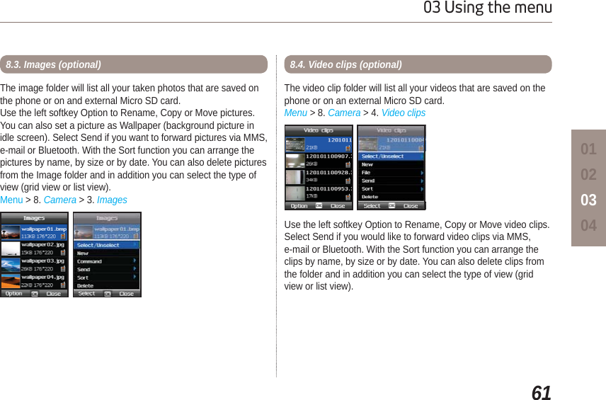 6103 Using the menu01020304The image folder will list all your taken photos that are saved on the phone or on and external Micro SD card.Use the left softkey Option to Rename, Copy or Move pictures. You can also set a picture as Wallpaper (background picture in idle screen). Select Send if you want to forward pictures via MMS, e-mail or Bluetooth. With the Sort function you can arrange the pictures by name, by size or by date. You can also delete pictures from the Image folder and in addition you can select the type of view (grid view or list view).Menu &gt; 8. Camera &gt; 3. Images8.3. Images (optional)The video clip folder will list all your videos that are saved on the phone or on an external Micro SD card. Menu &gt; 8. Camera &gt; 4. Video clips8.4. Video clips (optional)Use the left softkey Option to Rename, Copy or Move video clips. Select Send if you would like to forward video clips via MMS, e-mail or Bluetooth. With the Sort function you can arrange the clips by name, by size or by date. You can also delete clips from the folder and in addition you can select the type of view (grid view or list view).