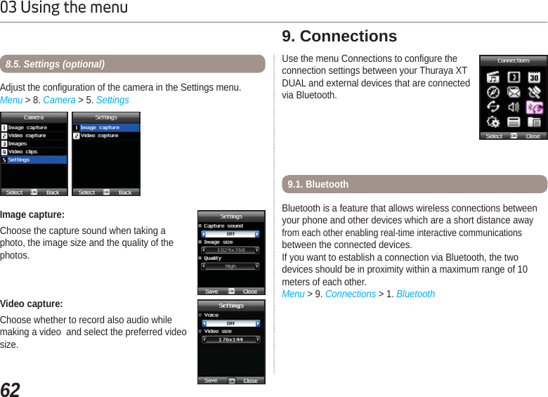 6203 Using the menuImage capture:Choose the capture sound when taking aphoto, the image size and the quality of the photos. Adjust the configuration of the camera in the Settings menu.Menu &gt; 8. Camera &gt; 5. Settings8.5. Settings (optional)Video capture:Choose whether to record also audio while making a video  and select the preferred video size.Use the menu Connections to configure the connection settings between your Thuraya XT DUAL and external devices that are connected via Bluetooth.9. ConnectionsBluetooth is a feature that allows wireless connections between your phone and other devices which are a short distance away from each other enabling real-time interactive communicationsbetween the connected devices.If you want to establish a connection via Bluetooth, the two devices should be in proximity within a maximum range of 10 meters of each other.Menu &gt; 9. Connections &gt; 1. Bluetooth9.1. Bluetooth 