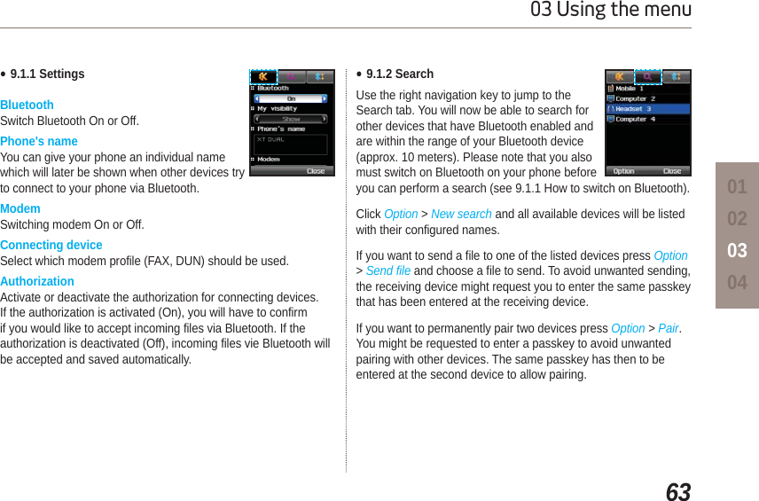 6303 Using the menu01020304Ɣ9.1.1 SettingsBluetoothSwitch Bluetooth On or Off.Phone&apos;s nameYou can give your phone an individual name which will later be shown when other devices try to connect to your phone via Bluetooth.ModemSwitching modem On or Off.Connecting deviceSelect which modem profile (FAX, DUN) should be used. AuthorizationActivate or deactivate the authorization for connecting devices.If the authorization is activated (On), you will have to confirm if you would like to accept incoming files via Bluetooth. If the authorization is deactivated (Off), incoming files vie Bluetooth will be accepted and saved automatically. Ɣ9.1.2 SearchUse the right navigation key to jump to the Search tab. You will now be able to search for other devices that have Bluetooth enabled and are within the range of your Bluetooth device (approx. 10 meters). Please note that you also must switch on Bluetooth on your phone before you can perform a search (see 9.1.1 How to switch on Bluetooth).Click Option &gt;New search and all available devices will be listed with their configured names. If you want to send a file to one of the listed devices press Option&gt;Send file and choose a file to send. To avoid unwanted sending, the receiving device might request you to enter the same passkey that has been entered at the receiving device.If you want to permanently pair two devices press Option &gt; Pair.You might be requested to enter a passkey to avoid unwanted pairing with other devices. The same passkey has then to be entered at the second device to allow pairing.