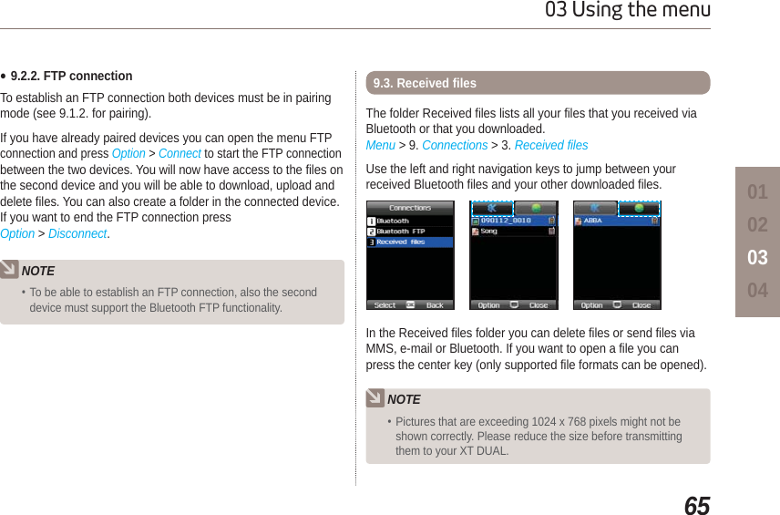 6503 Using the menu01020304Ɣ9.2.2. FTP connectionTo establish an FTP connection both devices must be in pairing mode (see 9.1.2. for pairing).If you have already paired devices you can open the menu FTP connection and press Option &gt; Connect to start the FTP connection between the two devices. You will now have access to the files on the second device and you will be able to download, upload and delete files. You can also create a folder in the connected device. If you want to end the FTP connection press Option &gt; Disconnect.NOTETo be able to establish an FTP connection, also the second device must support the Bluetooth FTP functionality.The folder Received files lists all your files that you received via Bluetooth or that you downloaded. Menu &gt; 9. Connections &gt; 3. Received filesUse the left and right navigation keys to jump between your received Bluetooth files and your other downloaded files.9.3. Received filesIn the Received files folder you can delete files or send files via MMS, e-mail or Bluetooth. If you want to open a file you can press the center key (only supported file formats can be opened).NOTEPictures that are exceeding 1024 x 768 pixels might not be shown correctly. Please reduce the size before transmitting them to your XT DUAL.