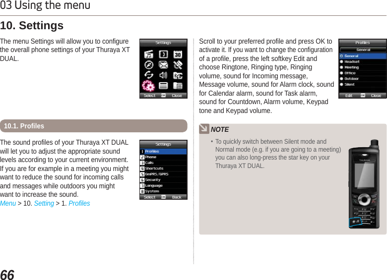 6603 Using the menuThe sound profiles of your Thuraya XT DUALwill let you to adjust the appropriate soundlevels according to your current environment.If you are for example in a meeting you mightwant to reduce the sound for incoming callsand messages while outdoors you mightwant to increase the sound.Menu &gt; 10. Setting &gt; 1. ProfilesThe menu Settings will allow you to configure the overall phone settings of your Thuraya XT DUAL.10. Settings10.1. ProfilesScroll to your preferred profile and press OK to activate it. If you want to change the configuration of a profile, press the left softkey Edit and choose Ringtone, Ringing type, Ringing volume, sound for Incoming message, Message volume, sound for Alarm clock, sound for Calendar alarm, sound for Task alarm, sound for Countdown, Alarm volume, Keypad tone and Keypad volume.  NOTE To quickly switch between Silent mode and Normal mode (e.g. if you are going to a meeting) you can also long-press the star key on your Thuraya XT DUAL.