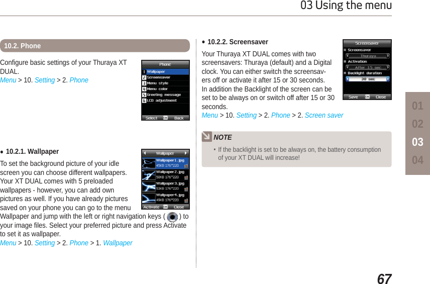 6703 Using the menu01020304Configure basic settings of your Thuraya XT DUAL.Menu &gt; 10. Setting &gt; 2. PhoneƔ10.2.1. WallpaperTo set the background picture of your idlescreen you can choose different wallpapers.Your XT DUAL comes with 5 preloaded wallpapers - however, you can add own pictures as well. If you have already pictures saved on your phone you can go to the menu Wallpaper and jump with the left or right navigation keys (   ) to your image files. Select your preferred picture and press Activate to set it as wallpaper.Menu &gt; 10. Setting &gt; 2. Phone &gt; 1. Wallpaper10.2. Phone Ɣ10.2.2. ScreensaverYour Thuraya XT DUAL comes with two screensavers: Thuraya (default) and a Digital clock. You can either switch the screensav-ers off or activate it after 15 or 30 seconds. In addition the Backlight of the screen can be set to be always on or switch off after 15 or 30 seconds. Menu &gt; 10. Setting &gt; 2. Phone &gt; 2. Screen saverNOTE If the backlight is set to be always on, the battery consumption of your XT DUAL will increase!