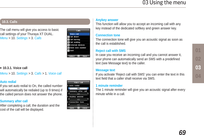 6903 Using the menu01020304Auto redialIf you set auto redial to On, the called number will automatically be redialed (up to 9 times) if the called person does not answer the phone.  Summary after call After completing a call, the duration and thecost of the call will be displayed.The call menu will give you access to basiccall settings of your Thuraya XT DUAL.Menu &gt; 10. Settings &gt; 3. Calls10.3. CallsƔ10.3.1. Voice callMenu &gt; 10. Settings &gt; 3. Calls &gt; 1. Voice callAnykey answer This function will allow you to accept an incoming call with anykey instead of the dedicated softkey and green answer key.Connection toneThe connection tone will give you an acoustic signal as soon as the call is established.Reject call with SMS In case you receive an incoming call and you cannot answer it,your phone can automatically send an SMS with a predefined text (see Message text) to the caller. Message textIf you activate &apos;Reject call with SMS&apos; you can enter the text in thistext field that a caller shall receive via SMS.1 minute reminderThe 1 minute reminder will give you an acoustic signal after every minute while in a call.