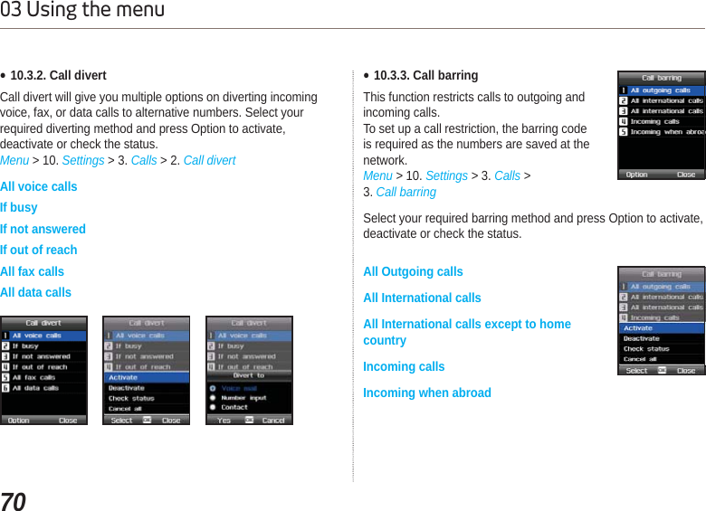 7003 Using the menuƔ10.3.2. Call divertCall divert will give you multiple options on diverting incoming voice, fax, or data calls to alternative numbers. Select your required diverting method and press Option to activate, deactivate or check the status.Menu &gt; 10. Settings &gt; 3. Calls &gt; 2. Call divertAll voice callsIf busyIf not answeredIf out of reachAll fax callsAll data callsƔ10.3.3. Call barringThis function restricts calls to outgoing andincoming calls.To set up a call restriction, the barring codeis required as the numbers are saved at thenetwork.Menu &gt; 10. Settings &gt; 3. Calls &gt; 3. Call barringSelect your required barring method and press Option to activate, deactivate or check the status. All Outgoing calls All International calls All International calls except to home countryIncoming calls Incoming when abroad