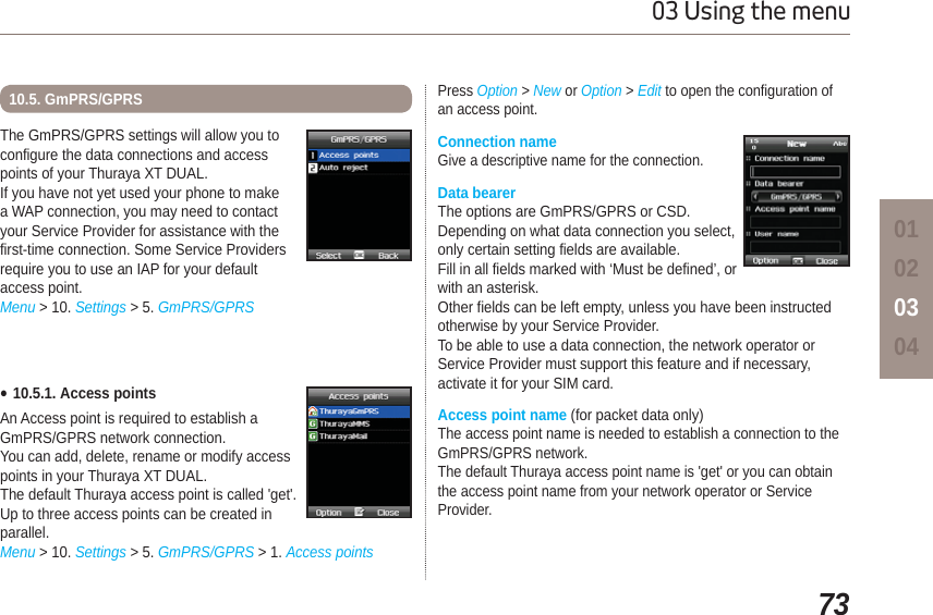 7303 Using the menu01020304The GmPRS/GPRS settings will allow you to configure the data connections and access points of your Thuraya XT DUAL.If you have not yet used your phone to makea WAP connection, you may need to contactyour Service Provider for assistance with thefirst-time connection. Some Service Providersrequire you to use an IAP for your defaultaccess point.Menu &gt; 10. Settings &gt; 5. GmPRS/GPRS10.5. GmPRS/GPRSƔ10.5.1. Access pointsAn Access point is required to establish a GmPRS/GPRS network connection.You can add, delete, rename or modify access points in your Thuraya XT DUAL.The default Thuraya access point is called &apos;get&apos;. Up to three access points can be created in parallel.Menu &gt; 10. Settings &gt; 5. GmPRS/GPRS &gt; 1. Access pointsPress Option &gt; New or Option &gt;Edit to open the configuration of an access point.Connection nameGive a descriptive name for the connection. Data bearerThe options are GmPRS/GPRS or CSD. Depending on what data connection you select, only certain setting fields are available.Fill in all fields marked with ‘Must be defined’, or with an asterisk.Other fields can be left empty, unless you have been instructed otherwise by your Service Provider.To be able to use a data connection, the network operator or Service Provider must support this feature and if necessary, activate it for your SIM card.Access point name (for packet data only)The access point name is needed to establish a connection to the GmPRS/GPRS network.The default Thuraya access point name is &apos;get&apos; or you can obtain the access point name from your network operator or Service Provider.