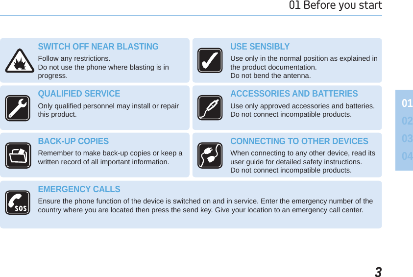 301 Before you start 01020304SWITCH OFF NEAR BLASTINGFollow any restrictions. Do not use the phone where blasting is in progress.USE SENSIBLY Use only in the normal position as explained in the product documentation. Do not bend the antenna.QUALIFIED SERVICEOnly qualified personnel may install or repair this product.ACCESSORIES AND BATTERIESUse only approved accessories and batteries. Do not connect incompatible products.BACK-UP COPIES Remember to make back-up copies or keep a written record of all important information.CONNECTING TO OTHER DEVICES When connecting to any other device, read its user guide for detailed safety instructions. Do not connect incompatible products.EMERGENCY CALLS Ensure the phone function of the device is switched on and in service. Enter the emergency number of the country where you are located then press the send key. Give your location to an emergency call center.