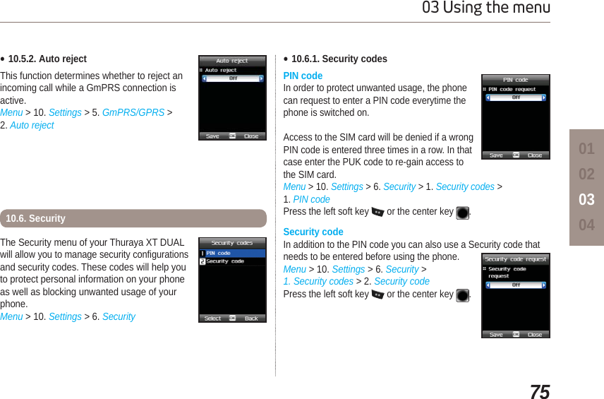 7503 Using the menu01020304The Security menu of your Thuraya XT DUAL will allow you to manage security configurations and security codes. These codes will help you to protect personal information on your phone as well as blocking unwanted usage of your phone.Menu &gt; 10. Settings &gt; 6. SecurityƔ10.5.2. Auto rejectThis function determines whether to reject an incoming call while a GmPRS connection is active.Menu &gt; 10. Settings &gt; 5. GmPRS/GPRS &gt; 2. Auto reject10.6. SecurityƔ10.6.1. Security codesPIN codeIn order to protect unwanted usage, the phone can request to enter a PIN code everytime the phone is switched on.Access to the SIM card will be denied if a wrong PIN code is entered three times in a row. In that case enter the PUK code to re-gain access to the SIM card. Menu &gt; 10. Settings &gt; 6. Security &gt; 1. Security codes &gt; 1. PIN codePress the left soft key  or the center key .Security codeIn addition to the PIN code you can also use a Security code that needs to be entered before using the phone.Menu &gt; 10. Settings &gt; 6. Security &gt; 1. Security codes &gt; 2. Security codePress the left soft key  or the center key .