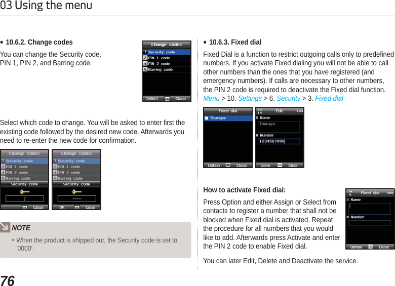 7603 Using the menuSelect which code to change. You will be asked to enter first the existing code followed by the desired new code. Afterwards you need to re-enter the new code for confirmation. Ɣ10.6.2. Change codesYou can change the Security code, PIN 1, PIN 2, and Barring code.NOTEWhen the product is shipped out, the Security code is set to&apos;0000&apos;.Ɣ10.6.3. Fixed dialFixed Dial is a function to restrict outgoing calls only to predefined numbers. If you activate Fixed dialing you will not be able to call other numbers than the ones that you have registered (and emergency numbers). If calls are necessary to other numbers, the PIN 2 code is required to deactivate the Fixed dial function.Menu &gt; 10. Settings &gt; 6. Security &gt; 3. Fixed dialHow to activate Fixed dial:Press Option and either Assign or Select from contacts to register a number that shall not be blocked when Fixed dial is activated. Repeat the procedure for all numbers that you would like to add. Afterwards press Activate and enter the PIN 2 code to enable Fixed dial.You can later Edit, Delete and Deactivate the service.