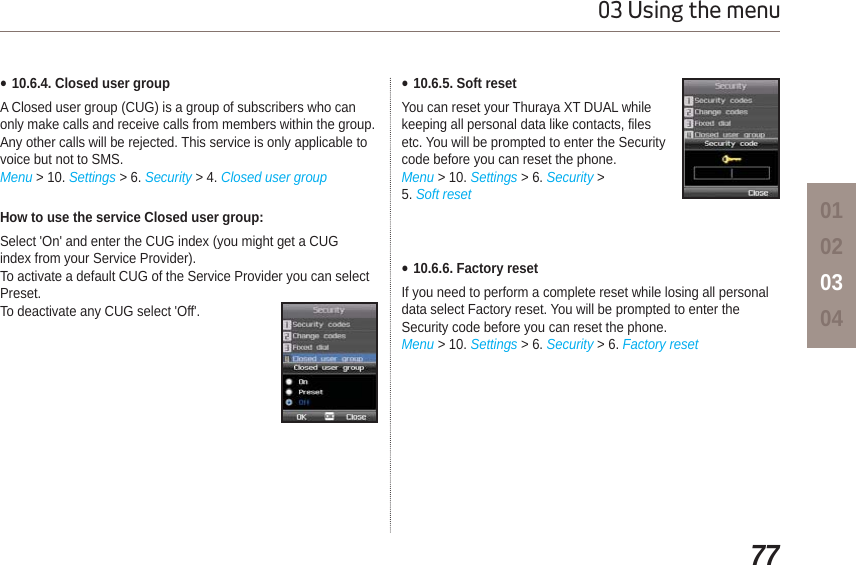 7703 Using the menu01020304How to use the service Closed user group:Select &apos;On&apos; and enter the CUG index (you might get a CUGindex from your Service Provider).To activate a default CUG of the Service Provider you can select Preset.To deactivate any CUG select &apos;Off&apos;.Ɣ10.6.4. Closed user groupA Closed user group (CUG) is a group of subscribers who can only make calls and receive calls from members within the group. Any other calls will be rejected. This service is only applicable to voice but not to SMS.Menu &gt; 10. Settings &gt; 6. Security &gt; 4. Closed user groupƔ10.6.5. Soft resetYou can reset your Thuraya XT DUAL while keeping all personal data like contacts, files etc. You will be prompted to enter the Securitycode before you can reset the phone.Menu &gt; 10. Settings &gt; 6. Security &gt; 5. Soft resetƔ10.6.6. Factory resetIf you need to perform a complete reset while losing all personal data select Factory reset. You will be prompted to enter theSecurity code before you can reset the phone.Menu &gt; 10. Settings &gt; 6. Security &gt; 6. Factory reset