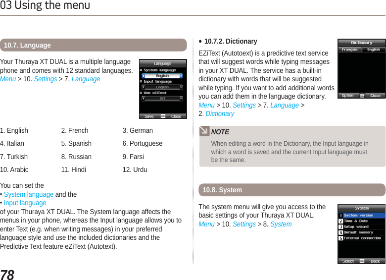 7803 Using the menuYou can set the System language and the Input languageof your Thuraya XT DUAL. The System language affects the menus in your phone, whereas the Input language allows you to enter Text (e.g. when writing messages) in your preferred language style and use the included dictionaries and the Predictive Text feature eZiText (Autotext).Your Thuraya XT DUAL is a multiple language phone and comes with 12 standard languages.Menu &gt; 10. Settings &gt; 7. Language10.7. Language1. English 2. French 3. German4. Italian 5. Spanish 6. Portuguese7. Turkish  8. Russian 9. Farsi10. Arabic 11. Hindi 12. UrduƔ10.7.2. DictionaryEZiText (Autotoext) is a predictive text service that will suggest words while typing messages in your XT DUAL. The service has a built-in dictionary with words that will be suggested while typing. If you want to add additional words you can add them in the language dictionary.Menu &gt; 10. Settings &gt; 7. Language &gt; 2. DictionaryThe system menu will give you access to the basic settings of your Thuraya XT DUAL.Menu &gt; 10. Settings &gt; 8. System10.8. SystemNOTEWhen editing a word in the Dictionary, the Input language in which a word is saved and the current Input language must be the same.