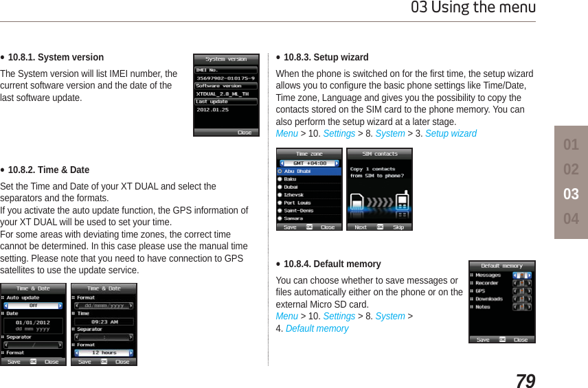 7903 Using the menu01020304Ɣ10.8.1. System versionThe System version will list IMEI number, the current software version and the date of the last software update. Ɣ10.8.2. Time &amp; DateSet the Time and Date of your XT DUAL and select the separators and the formats.If you activate the auto update function, the GPS information of your XT DUAL will be used to set your time. For some areas with deviating time zones, the correct time cannot be determined. In this case please use the manual time setting. Please note that you need to have connection to GPS satellites to use the update service. Ɣ10.8.4. Default memoryYou can choose whether to save messages or files automatically either on the phone or on the external Micro SD card.Menu &gt; 10. Settings &gt; 8. System &gt; 4. Default memoryƔ10.8.3. Setup wizardWhen the phone is switched on for the first time, the setup wizard allows you to configure the basic phone settings like Time/Date, Time zone, Language and gives you the possibility to copy the contacts stored on the SIM card to the phone memory. You can also perform the setup wizard at a later stage.Menu &gt; 10. Settings &gt; 8. System &gt; 3. Setup wizard