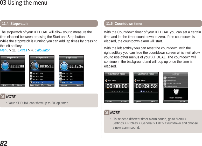 8203 Using the menuThe stopwatch of your XT DUAL will allow you to measure thetime elapsed between pressing the Start and Stop button.While the stopwatch is running you can add lap times by pressingthe left softkey.Menu &gt; 11. Extras &gt; 4. Calculator11.4. StopwatchNOTEYour XT DUAL can show up to 20 lap times.With the Countdown timer of your XT DUAL you can set a certaintime and let the timer count down to zero. If the countdown iselapsed, the countdown alarm will start. With the left softkey you can reset the countdown; with theright softkey you can hide the countdown screen which will allowyou to use other menus of your XT DUAL. The countdown willcontinue in the background and will pop up once the time iselapsed.11.5. Countdown timerNOTE To select a different timer alarm sound, go to Menu &gt; Settings &gt; Profiles &gt; General &gt; Edit &gt; Countdown and choosea new alarm sound.