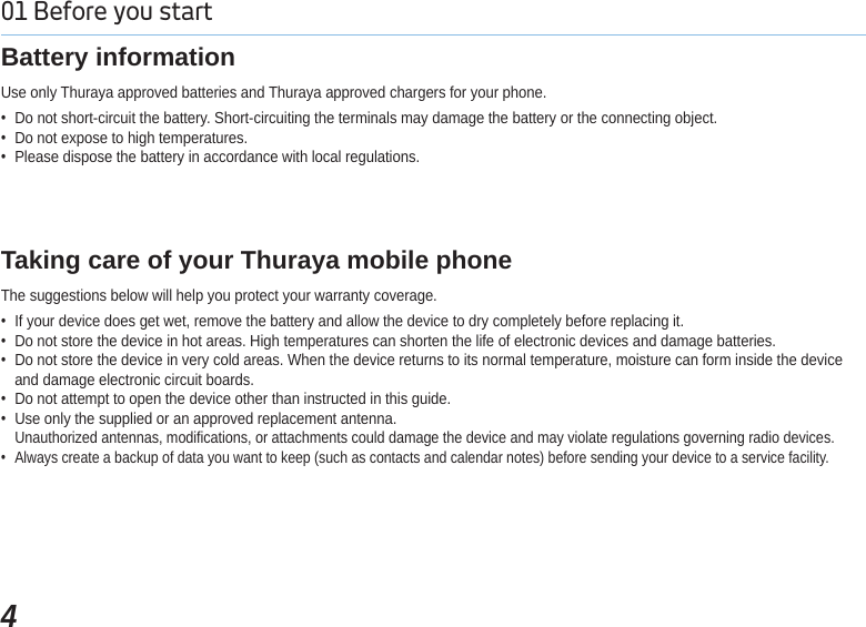 401 Before you start Use only Thuraya approved batteries and Thuraya approved chargers for your phone. Do not short-circuit the battery. Short-circuiting the terminals may damage the battery or the connecting object. Do not expose to high temperatures. Please dispose the battery in accordance with local regulations.Battery informationThe suggestions below will help you protect your warranty coverage. If your device does get wet, remove the battery and allow the device to dry completely before replacing it. Do not store the device in hot areas. High temperatures can shorten the life of electronic devices and damage batteries. Do not store the device in very cold areas. When the device returns to its normal temperature, moisture can form inside the deviceand damage electronic circuit boards. Do not attempt to open the device other than instructed in this guide. Use only the supplied or an approved replacement antenna.Unauthorized antennas, modifications, or attachments could damage the device and may violate regulations governing radio devices. Always create a backup of data you want to keep (such as contacts and calendar notes) before sending your device to a service facility.Taking care of your Thuraya mobile phone