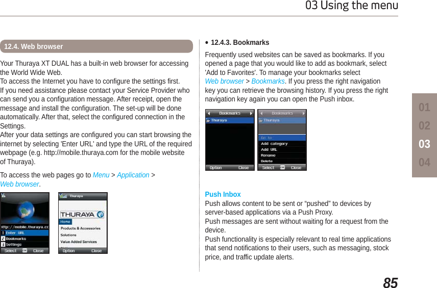 8503 Using the menu01020304Your Thuraya XT DUAL has a built-in web browser for accessingthe World Wide Web. To access the Internet you have to configure the settings first. If you need assistance please contact your Service Provider who can send you a configuration message. After receipt, open the message and install the configuration. The set-up will be done automatically. After that, select the configured connection in the Settings. After your data settings are configured you can start browsing the internet by selecting &apos;Enter URL&apos; and type the URL of the required webpage (e.g. http://mobile.thuraya.com for the mobile website of Thuraya).To access the web pages go to Menu &gt; Application &gt; Web browser.12.4. Web browser  Ɣ12.4.3. BookmarksFrequently used websites can be saved as bookmarks. If youopened a page that you would like to add as bookmark, select &apos;Add to Favorites&apos;. To manage your bookmarks select Web browser &gt; Bookmarks. If you press the right navigation key you can retrieve the browsing history. If you press the right navigation key again you can open the Push inbox. Push InboxPush allows content to be sent or “pushed” to devices by server-based applications via a Push Proxy.Push messages are sent without waiting for a request from the device. Push functionality is especially relevant to real time applications that send notifications to their users, such as messaging, stock price, and traffic update alerts.