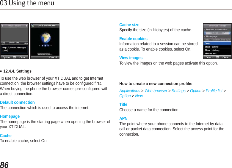 8603 Using the menuƔ12.4.4. Settings To use the web browser of your XT DUAL and to get Internet connection, the browser settings have to be configured first. When buying the phone the browser comes pre-configured with a direct connection.Default connectionThe connection which is used to access the internet.HomepageThe homepage is the starting page when opening the browser of your XT DUAL.CacheTo enable cache, select On.Cache sizeSpecify the size (in kilobytes) of the cache.Enable cookiesInformation related to a session can be stored as a cookie. To enable cookies, select On.View imagesTo view the images on the web pages activate this option.How to create a new connection profile:Applications &gt; Web browser &gt; Settings &gt;Option &gt;Profile list &gt; Option &gt; NewTitleChoose a name for the connection.APNThe point where your phone connects to the Internet by data call or packet data connection. Select the access point for the connection.