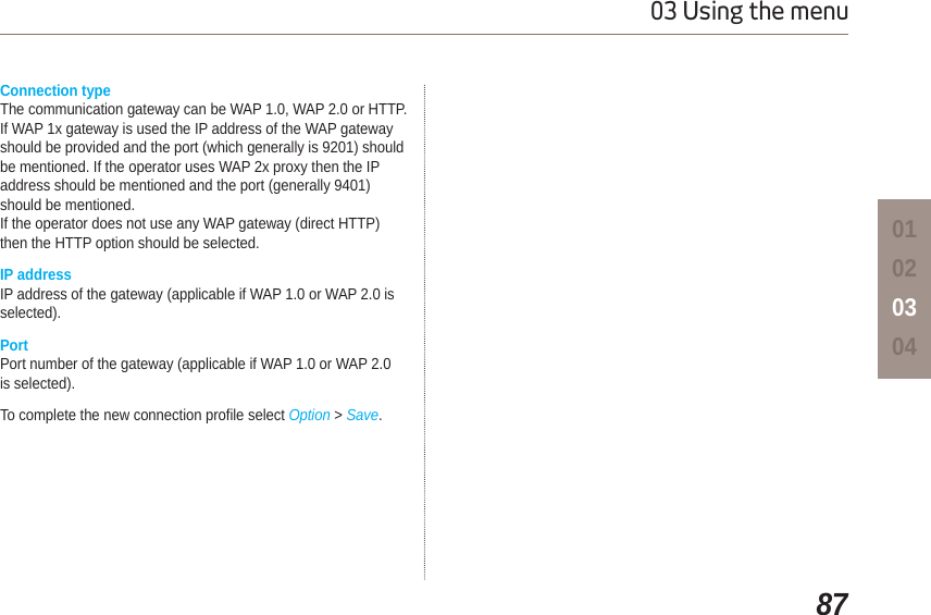 8703 Using the menu01020304Connection typeThe communication gateway can be WAP 1.0, WAP 2.0 or HTTP.If WAP 1x gateway is used the IP address of the WAP gatewayshould be provided and the port (which generally is 9201) shouldbe mentioned. If the operator uses WAP 2x proxy then the IPaddress should be mentioned and the port (generally 9401)should be mentioned.If the operator does not use any WAP gateway (direct HTTP)then the HTTP option should be selected.IP addressIP address of the gateway (applicable if WAP 1.0 or WAP 2.0 is selected).PortPort number of the gateway (applicable if WAP 1.0 or WAP 2.0 is selected).To complete the new connection profile select Option &gt;Save.