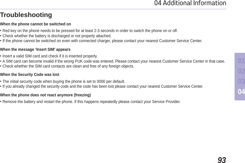 9304 Additional Information01020304TroubleshootingWhen the phone cannot be switched onRed key on the phone needs to be pressed for at least 2-3 seconds in order to switch the phone on or off.Check whether the battery is discharged or not properly attached.If the phone cannot be switched on even with connected charger, please contact your nearest Customer Service Center.When the message ‘Insert SIM’ appearsInsert a valid SIM card and check if it is inserted properly.A SIM card can become invalid if the wrong PUK code was entered. Please contact your nearest Customer Service Center in that case.Check whether the SIM card contacts are clean and free of any foreign objects.When the Security Code was lostThe initial security code when buying the phone is set to 0000 per default.If you already changed the security code and the code has been lost please contact your nearest Customer Service Center. When the phone does not react anymore (freezing)Remove the battery and restart the phone. If this happens repeatedly please contact your Service Provider.