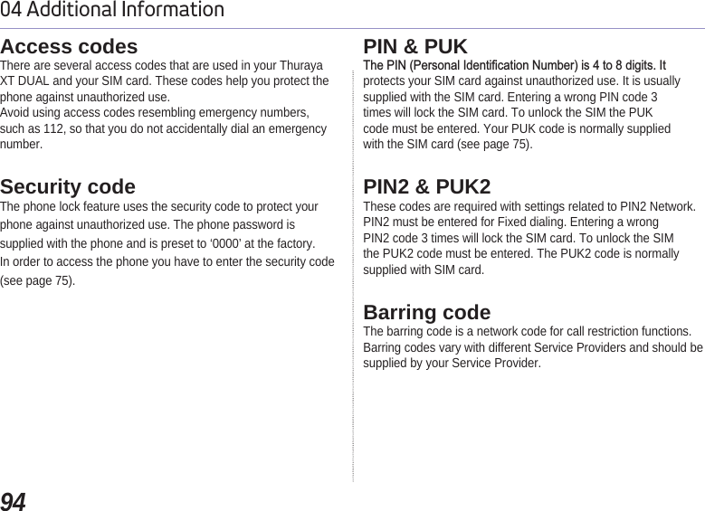 9404 Additional InformationAccess codes There are several access codes that are used in your ThurayaXT DUAL and your SIM card. These codes help you protect thephone against unauthorized use.Avoid using access codes resembling emergency numbers,such as 112, so that you do not accidentally dial an emergencynumber.Security codeThe phone lock feature uses the security code to protect yourphone against unauthorized use. The phone password issupplied with the phone and is preset to ‘0000’ at the factory.In order to access the phone you have to enter the security code(see page 75).PIN &amp; PUK7KH3,13HUVRQDO,GHQWL¿FDWLRQ1XPEHULVWRGLJLWV,Wprotects your SIM card against unauthorized use. It is usuallysupplied with the SIM card. Entering a wrong PIN code 3times will lock the SIM card. To unlock the SIM the PUKcode must be entered. Your PUK code is normally suppliedwith the SIM card (see page 75).PIN2 &amp; PUK2These codes are required with settings related to PIN2 Network.PIN2 must be entered for Fixed dialing. Entering a wrongPIN2 code 3 times will lock the SIM card. To unlock the SIMthe PUK2 code must be entered. The PUK2 code is normallysupplied with SIM card.Barring codeThe barring code is a network code for call restriction functions.Barring codes vary with different Service Providers and should besupplied by your Service Provider.