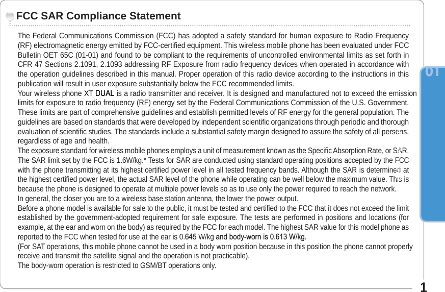 The Federal Communications Commission (FCC) has adopted a safety standard for human exposure to Radio Frequency (RF) electromagnetic energy emitted by FCC-certified equipment. This wireless mobile phone has been evaluated under FCC Bulletin OET 65C (01-01) and found to be compliant to the requirements of uncontrolled environmental limits as set forth in CFR 47 Sections 2.1091, 2.1093 addressing RF Exposure from radio frequency devices when operated in accordance with the operation guidelines described in this manual. Proper operation of this radio device according to the instructions in this publication will result in user exposure substantially below the FCC recommended limits.Your wireless phone XT &apos;8$/ is a radio transmitter and receiver. It is designed and manufactured not to exceed the emission limits for exposure to radio frequency (RF) energy set by the Federal Communications Commission of the U.S. Government. These limits are part of comprehensive guidelines and establish permitted levels of RF energy for the general population. The guidelines are based on standards that were developed by independent scientific organizations through periodic and thorough evaluation of scientific studies. The standards include a substantial safety margin designed to assure the safety of all persons, regardless of age and health.The exposure standard for wireless mobile phones employs a unit of measurement known as the Specific Absorption Rate, or SAR. The SAR limit set by the FCC is 1.6W/kg.* Tests for SAR are conducted using standard operating positions accepted by the FCC with the phone transmitting at its highest certified power level in all tested frequency bands. Although the SAR is determined at the highest certified power level, the actual SAR level of the phone while operating can be well below the maximum value. This is because the phone is designed to operate at multiple power levels so as to use only the power required to reach the network. In general, the closer you are to a wireless base station antenna, the lower the power output.Before a phone model is available for sale to the public, it must be tested and certified to the FCC that it does not exceed the limit established by the government-adopted requirement for safe exposure. The tests are performed in positions and locations (for example, at the ear and worn on the body) as required by the FCC for each model. The highest SAR value for this model phone as reported to the FCC when tested for use at the ear is 0. W/kg DQGERG\ZRUQLV:NJ(For SAT operations, this mobile phone cannot be used in a bodyworn position because in this position the phone cannot properly receive and transmit the satellite signal and the operation is not practicable). The body-worn operation is restricted to GSM/BT operations only.FCC SAR Compliance StatementBefore you start011