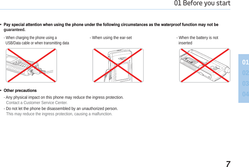 701 Before you start 01020304 3D\VSHFLDODWWHQWLRQZKHQXVLQJWKHSKRQHXQGHUWKHIROORZLQJFLUFXPVWDQFHVDVWKHZDWHUSURRIIXQFWLRQPD\QRWEHguaranteed. 2WKHUSUHFDXWLRQV- Any physical impact on this phone may reduce the ingress protection.Contact a Customer Service Center.- Do not let the phone be disassembled by an unauthorized person.This may reduce the ingress protection, causing a malfunction.- When charging the phone using a   USB/Data cable or when transmitting data- When using the ear-set - When the battery is not   inserted