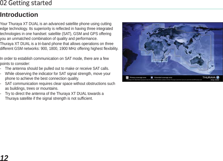 1202 Getting startedYour Thuraya XT DUAL is an advanced satellite phone using cutting edge technology. Its superiority is reflected in having three integratedtechnologies in one handset: satellite (SAT), GSM and GPS offering you an unmatched combination of quality and performance.Thuraya XT DUAL is a tri-band phone that allows operations on threedifferent GSM networks: 900, 1800, 1900 MHz offering highest flexibility.In order to establish communication on SAT mode, there are a fewpoints to consider:- The antenna should be pulled out to make or receive SAT calls.- While observing the indicator for SAT signal strength, move your phone to achieve the best connection quality.- SAT communication requires clear space without obstructions such as buildings, trees or mountains.- Try to direct the antenna of the Thuraya XT DUAL towards aThuraya satellite if the signal strength is not sufficient.Introduction