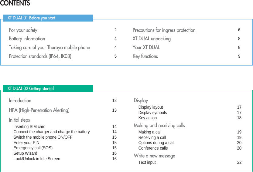 CONTENTSXT DUAL 01 Before you start XT DUAL 02 Getting started For your safety 2Battery information 4Taking care of your Thuraya mobile phone 4Protection standards (IP64, IK03) 5Precautions for ingress protection 6XT DUAL unpacking 8Your XT DUAL 8Key functions 9Introduction 12HPA (High-Penetration Alerting) 13Initial stepsInserting SIM card 14Connect the charger and charge the battery 14Switch the mobile phone ON/OFF 15Enter your PIN 15Emergency call (SOS) 15Setup Wizard 16Lock/Unlock in Idle Screen 16DisplayDisplay layout 17Display symbols 17Key action 18Making and receiving callsMaking a call 19Receiving a call 19Options during a call 20Conference calls 20Write a new messageText input 22