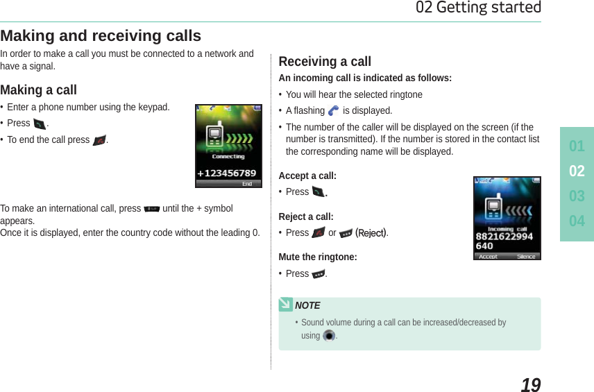 010203041902 Getting startedMaking and receiving callsIn order to make a call you must be connected to a network and have a signal. Enter a phone number using the keypad. Press . To end the call press  .To make an international call, press   until the + symbol appears.Once it is displayed, enter the country code without the leading 0.Making a call An incoming call is indicated as follows: You will hear the selected ringtone A flashing is displayed. The number of the caller will be displayed on the screen (if the number is transmitted). If the number is stored in the contact list the corresponding name will be displayed.Accept a call: Press Reject a call: Press or 3FKFDU.Mute the ringtone: Press .Receiving a callNOTE Sound volume during a call can be increased/decreased by using .