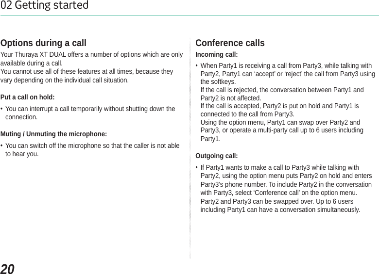 2002 Getting startedOptions during a callYour Thuraya XT DUAL offers a number of options which are only available during a call.You cannot use all of these features at all times, because they vary depending on the individual call situation.Put a call on hold: You can interrupt a call temporarily without shutting down the connection.Muting / Unmuting the microphone: You can switch off the microphone so that the caller is not able to hear you.Conference callsIncoming call: When Party1 is receiving a call from Party3, while talking with Party2, Party1 can ‘accept’ or ‘reject’ the call from Party3 using the softkeys. If the call is rejected, the conversation between Party1 and Party2 is not affected. If the call is accepted, Party2 is put on hold and Party1 is connected to the call from Party3. Using the option menu, Party1 can swap over Party2 and Party3, or operate a multi-party call up to 6 users including Party1.Outgoing call: If Party1 wants to make a call to Party3 while talking with Party2, using the option menu puts Party2 on hold and enters Party3’s phone number. To include Party2 in the conversation with Party3, select ‘Conference call’ on the option menu.Party2 and Party3 can be swapped over. Up to 6 users including Party1 can have a conversation simultaneously.