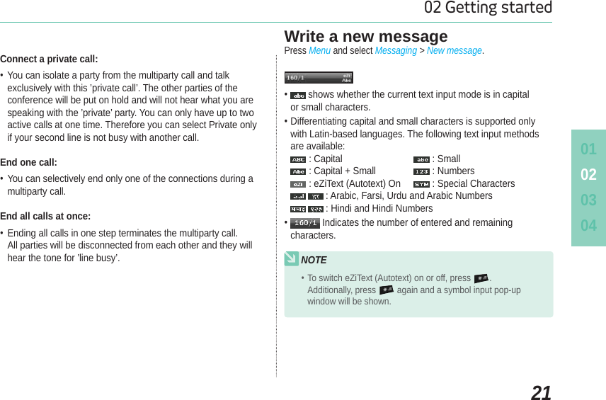 010203042102 Getting startedConnect a private call: You can isolate a party from the multiparty call and talk exclusively with this ’private call’. The other parties of the conference will be put on hold and will not hear what you are speaking with the ’private’ party. You can only have up to two active calls at one time. Therefore you can select Private only if your second line is not busy with another call.End one call: You can selectively end only one of the connections during a multiparty call.End all calls at once: Ending all calls in one step terminates the multiparty call.All parties will be disconnected from each other and they will hear the tone for ’line busy’.Write a new messagePress Menu and select Messaging &gt; New message.  shows whether the current text input mode is in capitalor small characters.Differentiating capital and small characters is supported onlywith Latin-based languages. The following text input methods are available:: Capital : Small: Capital + Small : Numbers: eZiText (Autotext) On : Special Characters: Arabic, Farsi, Urdu and Arabic Numbers : Hindi and Hindi Numbers  Indicates the number of entered and remaining characters.NOTETo switch eZiText (Autotext) on or off, press .Additionally, press again and a symbol input pop-up window will be shown.