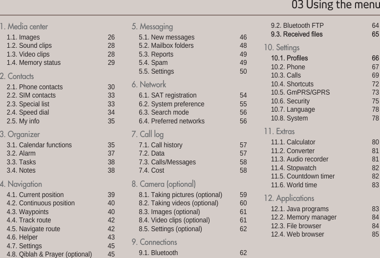 03 Using the menu010203041. Media center 1.1. Images  261.2. Sound clips 281.3. Video clips 281.4. Memory status  292. Contacts 2.1. Phone contacts 302.2. SIM contacts 332.3. Special list 332.4. Speed dial 342.5. My info 353. Organizer3.1. Calendar functions 353.2. Alarm 373.3. Tasks 383.4. Notes 384. Navigation 4.1. Current position 394.2. Continuous position 404.3. Waypoints 404.4. Track route 424.5. Navigate route 424.6. Helper 434.7. Settings 454.8. Qiblah &amp; Prayer (optional) 455. Messaging 5.1. New messages 465.2. Mailbox folders 485.3. Reports 495.4. Spam 495.5. Settings 506. Network 6.1. SAT registration 546.2. System preference 556.3. Search mode 566.4. Preferred networks 567. Call log 7.1. Call history 577.2. Data 577.3. Calls/Messages 587.4. Cost 588. Camera (optional)8.1. Taking pictures (optional) 598.2. Taking videos (optional) 608.3. Images (optional) 618.4. Video clips (optional) 618.5. Settings (optional) 629. Connections9.1. Bluetooth  629.2. Bluetooth FTP 645HFHLYHG¿OHV 10. Settings3UR¿OHV 10.2. Phone 6710.3. Calls 6910.4. Shortcuts 7210.5. GmPRS/GPRS 7310.6. Security 7510.7. Language 7810.8. System 7811. Extras11.1. Calculator  8011.2. Converter 8111.3. Audio recorder  8111.4. Stopwatch 8211.5. Countdown timer 8211.6. World time 8312. Applications12.1. Java programs 8312.2. Memory manager 8412.3. File browser 8412.4. Web browser  85