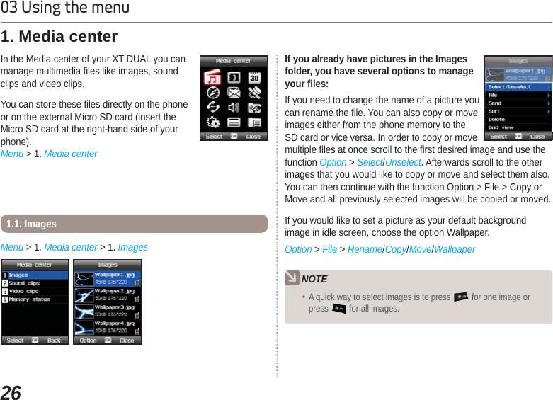 2603 Using the menuIn the Media center of your XT DUAL you canmanage multimedia files like images, soundclips and video clips.You can store these files directly on the phoneor on the external Micro SD card (insert theMicro SD card at the right-hand side of yourphone).Menu &gt; 1. Media center 1. Media center Menu &gt; 1. Media center &gt; 1. Images 1.1. Images NOTE A quick way to select images is to press   for one image or press  for all images. If you already have pictures in the Imagesfolder, you have several options to manageyour files: If you need to change the name of a picture youcan rename the file. You can also copy or moveimages either from the phone memory to the SD card or vice versa. In order to copy or move multiple files at once scroll to the first desired image and use the function Option &gt; Select/Unselect. Afterwards scroll to the other images that you would like to copy or move and select them also. You can then continue with the function Option &gt; File &gt; Copy or Move and all previously selected images will be copied or moved.If you would like to set a picture as your default background image in idle screen, choose the option Wallpaper.Option &gt; File &gt;Rename/Copy/Move/Wallpaper 