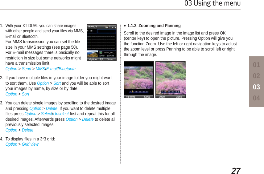2703 Using the menu010203041.With your XT DUAL you can share images with other people and send your files via MMS, E-mail or Bluetooth.For MMS transmission you can set the file size in your MMS settings (see page 50). For E-mail messages there is basically no restriction in size but some networks might have a transmission limit.Option &gt; Send &gt; MMS/E-mail/Bluetooth2. If you have multiple files in your image folder you might want to sort them. Use Option &gt; Sort and you will be able to sort your images by name, by size or by date.Option &gt; Sort3. You can delete single images by scrolling to the desired image and pressing Option &gt; Delete. If you want to delete multiple files press Option &gt; Select/Unselect first and repeat this for all desired images. Afterwards press Option &gt; Delete to delete all previously selected images.Option &gt; Delete4. To display files in a 3*3 grid:Option &gt; Grid viewƔ1.1.2. Zooming and PanningScroll to the desired image in the image list and press OK (center key) to open the picture. Pressing Option will give you the function Zoom. Use the left or right navigation keys to adjust the zoom level or press Panning to be able to scroll left or right through the image.  