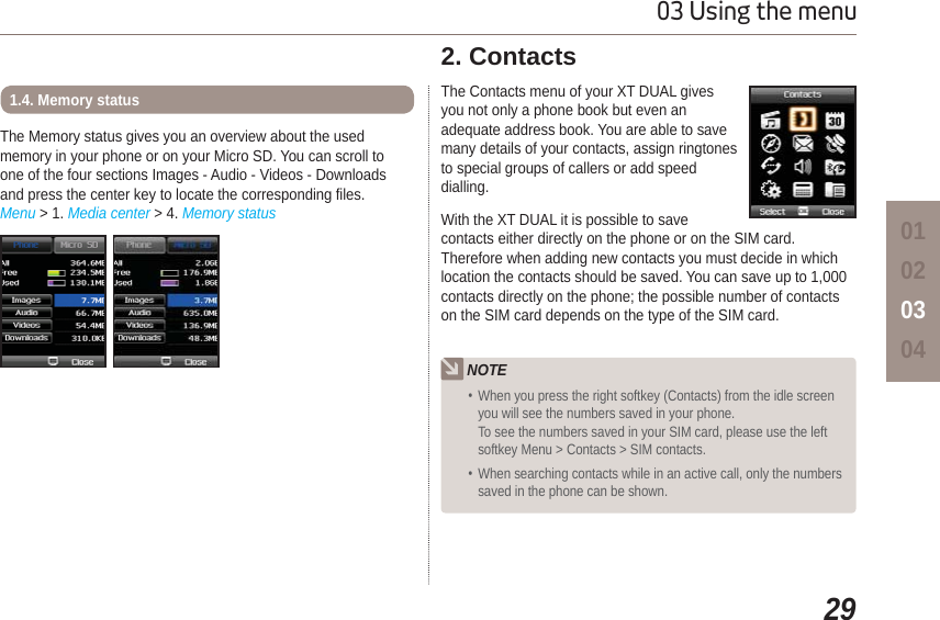 2903 Using the menu01020304The Memory status gives you an overview about the used memory in your phone or on your Micro SD. You can scroll to one of the four sections Images - Audio - Videos - Downloads and press the center key to locate the corresponding files.Menu &gt; 1. Media center &gt; 4. Memory status1.4. Memory status  The Contacts menu of your XT DUAL gives you not only a phone book but even an adequate address book. You are able to save many details of your contacts, assign ringtones to special groups of callers or add speed dialling.With the XT DUAL it is possible to save contacts either directly on the phone or on the SIM card. Therefore when adding new contacts you must decide in which location the contacts should be saved. You can save up to 1,000 contacts directly on the phone; the possible number of contacts on the SIM card depends on the type of the SIM card.2. Contacts NOTE When you press the right softkey (Contacts) from the idle screen you will see the numbers saved in your phone. To see the numbers saved in your SIM card, please use the left softkey Menu &gt; Contacts &gt; SIM contacts. When searching contacts while in an active call, only the numbers saved in the phone can be shown.