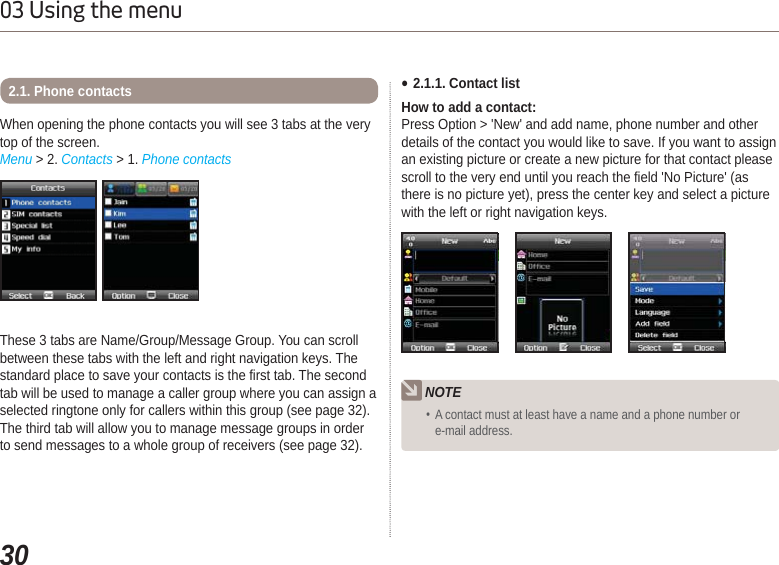 3003 Using the menuWhen opening the phone contacts you will see 3 tabs at the very top of the screen. Menu &gt; 2. Contacts &gt; 1. Phone contacts2.1. Phone contactsThese 3 tabs are Name/Group/Message Group. You can scroll between these tabs with the left and right navigation keys. The standard place to save your contacts is the first tab. The second tab will be used to manage a caller group where you can assign a selected ringtone only for callers within this group (see page 32). The third tab will allow you to manage message groups in order to send messages to a whole group of receivers (see page 32). Ɣ2.1.1. Contact listHow to add a contact:Press Option &gt; &apos;New&apos; and add name, phone number and other details of the contact you would like to save. If you want to assign an existing picture or create a new picture for that contact please scroll to the very end until you reach the field &apos;No Picture&apos; (as there is no picture yet), press the center key and select a picture with the left or right navigation keys.NOTE A contact must at least have a name and a phone number or e-mail address.