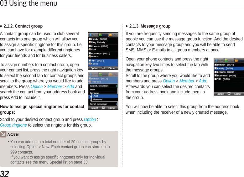 3203 Using the menuƔ2.1.2. Contact groupA contact group can be used to club several contacts into one group which will allow you to assign a specific ringtone for this group. I.e. you can have for example different ringtones for your friends and for business callers.To assign numbers to a contact group, open your contact list, press the right navigation key to select the second tab for contact groups and scroll to the group where you would like to add members. Press Option &gt; Member &gt; Add and search the contact from your address book and press Add to include it.How to assign special ringtones for contact groups:Scroll to your desired contact group and press Option &gt; Group ringtone to select the ringtone for this group.NOTEYou can add up to a total number of 20 contact groups by selecting Option &gt; New. Each contact group can store up to 999 contacts.If you want to assign specific ringtones only for individual contacts see the menu Special list on page 33.Ɣ2.1.3. Message groupIf you are frequently sending messages to the same group of people you can use the message group function. Add the desired contacts to your message group and you will be able to send SMS, MMS or E-mails to all group members at once.Open your phone contacts and press the right navigation key two times to select the tab with the message groups.Scroll to the group where you would like to add members and press Option &gt;Member &gt; Add.Afterwards you can select the desired contacts from your address book and include them in the group.You will now be able to select this group from the address book when including the receiver of a newly created message.