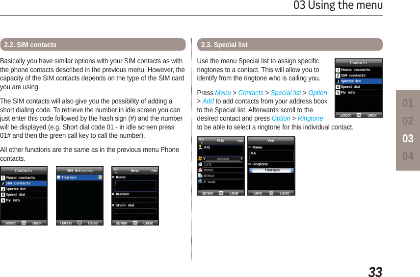 3303 Using the menu01020304Basically you have similar options with your SIM contacts as with the phone contacts described in the previous menu. However, the capacity of the SIM contacts depends on the type of the SIM card you are using. The SIM contacts will also give you the possibility of adding a short dialing code. To retrieve the number in idle screen you can just enter this code followed by the hash sign (#) and the number will be displayed (e.g. Short dial code 01 - in idle screen press 01# and then the green call key to call the number). All other functions are the same as in the previous menu Phone contacts.2.2. SIM contactsUse the menu Special list to assign specific ringtones to a contact. This will allow you to identify from the ringtone who is calling you.Press Menu &gt; Contacts &gt; Special list &gt; Option&gt;Add to add contacts from your address book to the Special list. Afterwards scroll to the desired contact and press Option &gt;Ringtoneto be able to select a ringtone for this individual contact.2.3. Special list