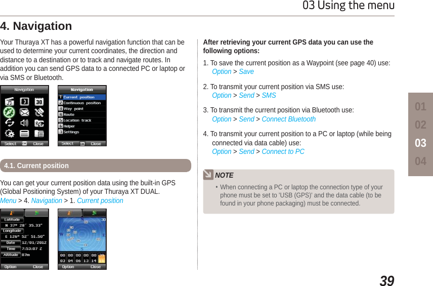 3903 Using the menu01020304Your Thuraya XT has a powerful navigation function that can be used to determine your current coordinates, the direction and distance to a destination or to track and navigate routes. In addition you can send GPS data to a connected PC or laptop or via SMS or Bluetooth. 4. Navigation You can get your current position data using the built-in GPS (Global Positioning System) of your Thuraya XT DUAL. Menu &gt; 4. Navigation &gt; 1. Current position4.1. Current positionAfter retrieving your current GPS data you can use the following options:1. To save the current position as a Waypoint (see page 40) use:Option &gt; Save2. To transmit your current position via SMS use:Option &gt; Send &gt; SMS3. To transmit the current position via Bluetooth use:Option &gt; Send &gt; Connect Bluetooth4. To transmit your current position to a PC or laptop (while being connected via data cable) use:Option &gt; Send &gt; Connect to PCNOTEWhen connecting a PC or laptop the connection type of your phone must be set to &apos;USB (GPS)&apos; and the data cable (to be found in your phone packaging) must be connected.