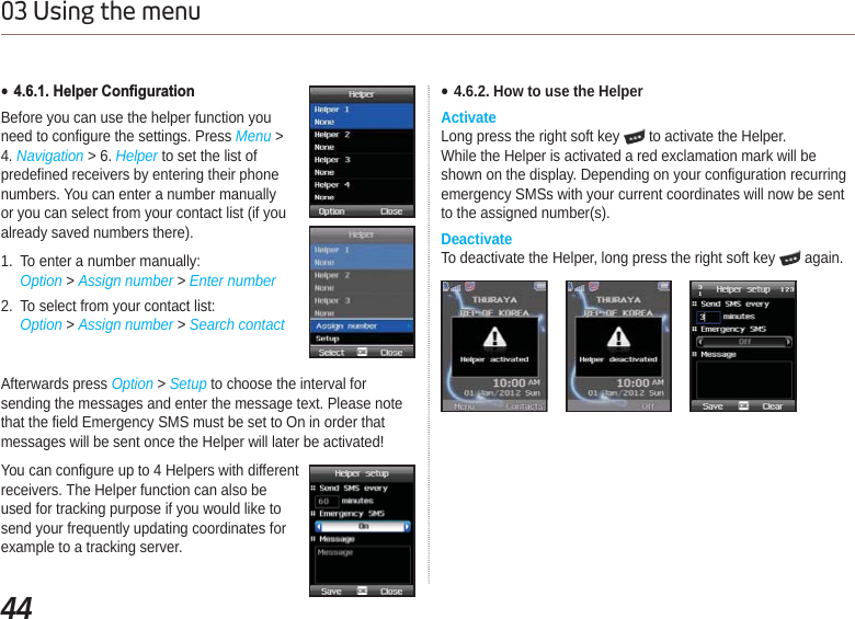 4403 Using the menuAfterwards press Option &gt; Setup to choose the interval for sending the messages and enter the message text. Please note that the field Emergency SMS must be set to On in order that messages will be sent once the Helper will later be activated! You can configure up to 4 Helpers with different receivers. The Helper function can also be used for tracking purpose if you would like to send your frequently updating coordinates for example to a tracking server. Ɣ+HOSHU&amp;RQ¿JXUDWLRQBefore you can use the helper function you need to configure the settings. Press Menu &gt;4. Navigation &gt; 6. Helper to set the list of predefined receivers by entering their phone numbers. You can enter a number manually or you can select from your contact list (if you already saved numbers there).1. To enter a number manually:Option &gt; Assign number &gt; Enter number2. To select from your contact list:Option &gt; Assign number &gt; Search contactƔ4.6.2. How to use the HelperActivateLong press the right soft key   to activate the Helper.While the Helper is activated a red exclamation mark will be shown on the display. Depending on your configuration recurring emergency SMSs with your current coordinates will now be sent to the assigned number(s).DeactivateTo deactivate the Helper, long press the right soft key   again.
