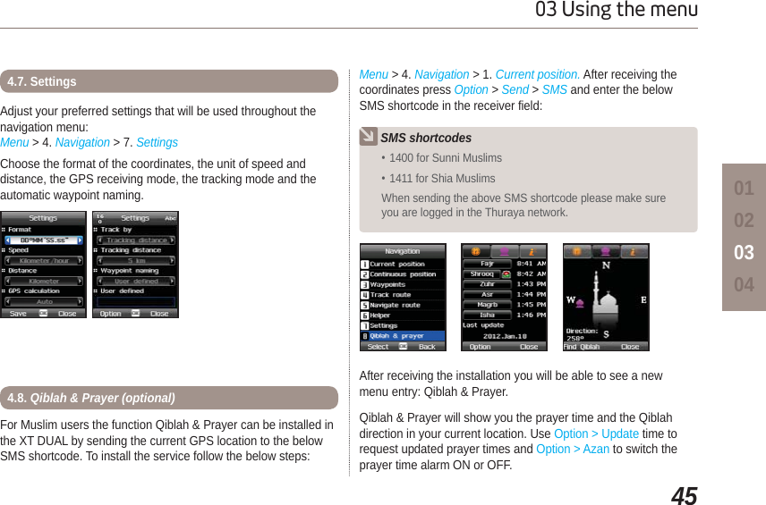 4503 Using the menu01020304Adjust your preferred settings that will be used throughout the navigation menu:Menu &gt; 4. Navigation &gt; 7. SettingsChoose the format of the coordinates, the unit of speed and distance, the GPS receiving mode, the tracking mode and the automatic waypoint naming.4.7. SettingsFor Muslim users the function Qiblah &amp; Prayer can be installed in the XT DUAL by sending the current GPS location to the below SMS shortcode. To install the service follow the below steps:After receiving the installation you will be able to see a new menu entry: Qiblah &amp; Prayer.Qiblah &amp; Prayer will show you the prayer time and the Qiblah direction in your current location. Use Option &gt; Update time to request updated prayer times and Option &gt; Azan to switch the prayer time alarm ON or OFF.4.8. Qiblah &amp; Prayer (optional)SMS shortcodes1400 for Sunni Muslims 1411 for Shia Muslims When sending the above SMS shortcode please make sure you are logged in the Thuraya network.Menu &gt; 4. Navigation &gt; 1. Current position. After receiving the coordinates press Option &gt;Send &gt; SMS and enter the below SMS shortcode in the receiver field: