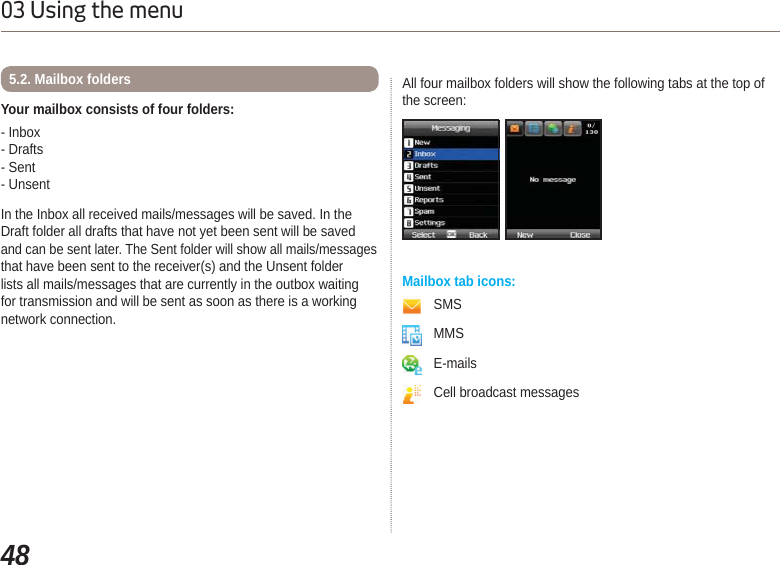 4803 Using the menuYour mailbox consists of four folders: - Inbox - Drafts - Sent- UnsentIn the Inbox all received mails/messages will be saved. In the Draft folder all drafts that have not yet been sent will be saved and can be sent later. The Sent folder will show all mails/messages that have been sent to the receiver(s) and the Unsent folder lists all mails/messages that are currently in the outbox waiting for transmission and will be sent as soon as there is a working network connection.All four mailbox folders will show the following tabs at the top of the screen:5.2. Mailbox foldersMailbox tab icons: SMSMMSE-mailsCell broadcast messages