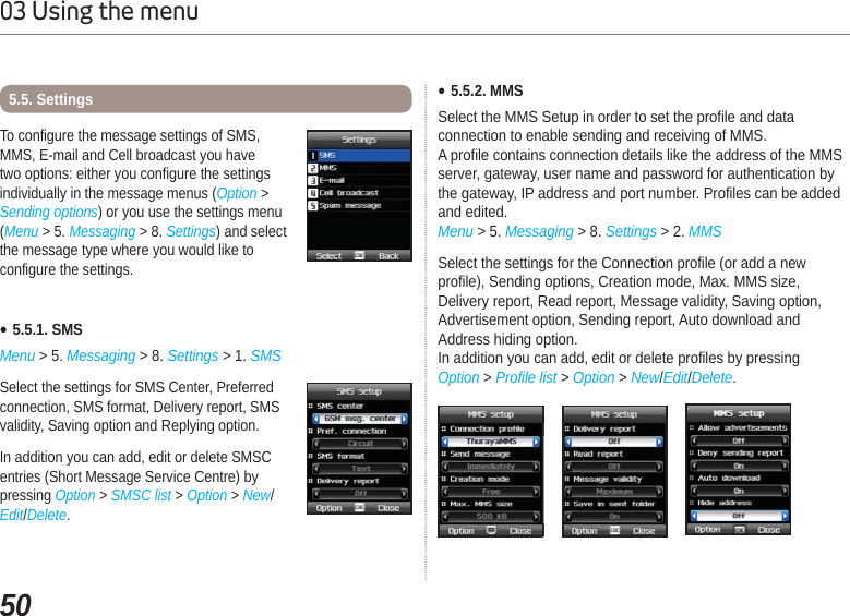 5003 Using the menuƔ5.5.1. SMSMenu &gt; 5. Messaging &gt; 8. Settings &gt; 1. SMSSelect the settings for SMS Center, Preferred connection, SMS format, Delivery report, SMS validity, Saving option and Replying option. In addition you can add, edit or delete SMSC entries (Short Message Service Centre) by pressing Option &gt; SMSC list &gt;Option &gt; New/Edit/Delete.To configure the message settings of SMS, MMS, E-mail and Cell broadcast you have two options: either you configure the settings individually in the message menus (Option &gt; Sending options) or you use the settings menu (Menu &gt; 5. Messaging &gt; 8. Settings) and select the message type where you would like to configure the settings. 5.5. Settings Ɣ5.5.2. MMSSelect the MMS Setup in order to set the profile and data connection to enable sending and receiving of MMS.A profile contains connection details like the address of the MMS server, gateway, user name and password for authentication by the gateway, IP address and port number. Profiles can be addedand edited. Menu &gt; 5. Messaging &gt; 8. Settings &gt; 2. MMSSelect the settings for the Connection profile (or add a new profile), Sending options, Creation mode, Max. MMS size, Delivery report, Read report, Message validity, Saving option, Advertisement option, Sending report, Auto download and Address hiding option.In addition you can add, edit or delete profiles by pressingOption &gt; Profile list &gt; Option &gt; New/Edit/Delete.