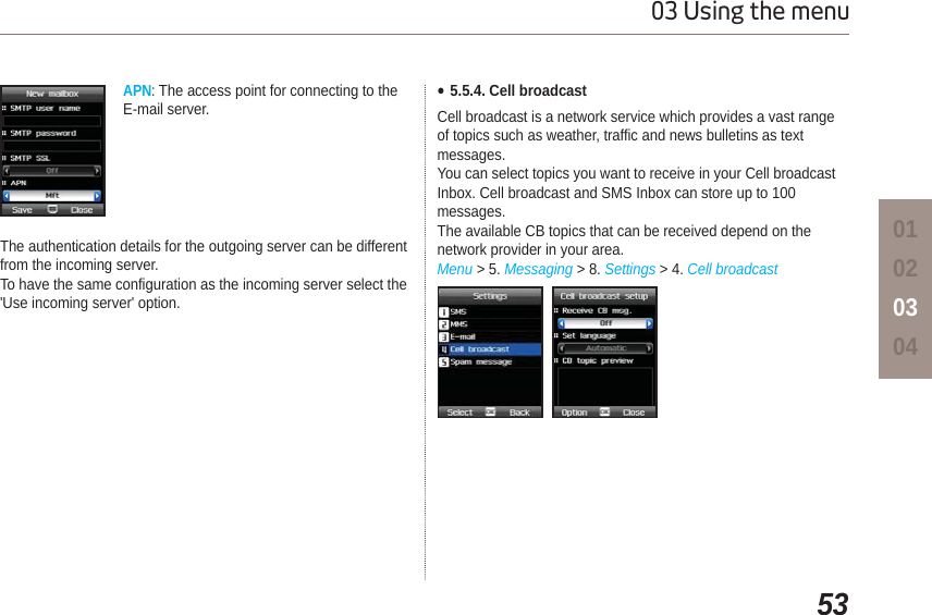 5303 Using the menu01020304APN:The access point for connecting to the E-mail server.The authentication details for the outgoing server can be different from the incoming server.To have the same configuration as the incoming server select the &apos;Use incoming server&apos; option.Ɣ5.5.4. Cell broadcastCell broadcast is a network service which provides a vast range of topics such as weather, traffic and news bulletins as text messages. You can select topics you want to receive in your Cell broadcast Inbox. Cell broadcast and SMS Inbox can store up to 100 messages.The available CB topics that can be received depend on the network provider in your area.Menu &gt; 5. Messaging &gt; 8. Settings &gt; 4. Cell broadcast